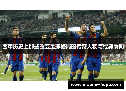 西甲历史上那些改变足球格局的传奇人物与经典瞬间