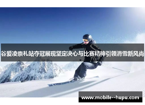 谷爱凌崇礼站夺冠展现坚定决心与比赛精神引领滑雪新风尚