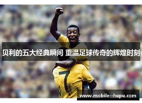贝利的五大经典瞬间 重温足球传奇的辉煌时刻