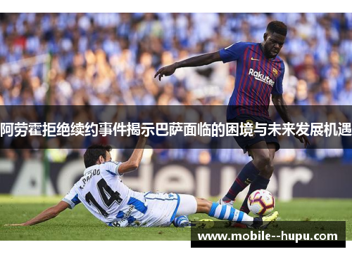 阿劳霍拒绝续约事件揭示巴萨面临的困境与未来发展机遇