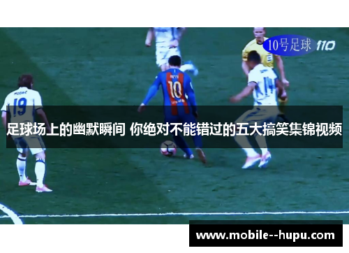 足球场上的幽默瞬间 你绝对不能错过的五大搞笑集锦视频