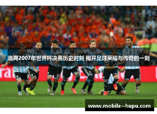 追溯2007年世界杯决赛历史时刻 揭开足球荣耀与传奇的一刻