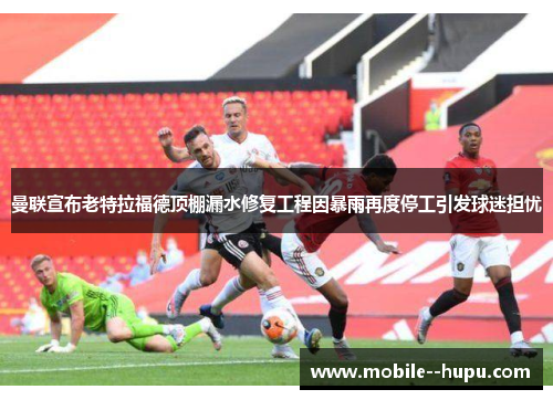 曼联宣布老特拉福德顶棚漏水修复工程因暴雨再度停工引发球迷担忧