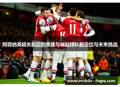 阿森纳英超失利后的重建与崛起球队新定位与未来挑战